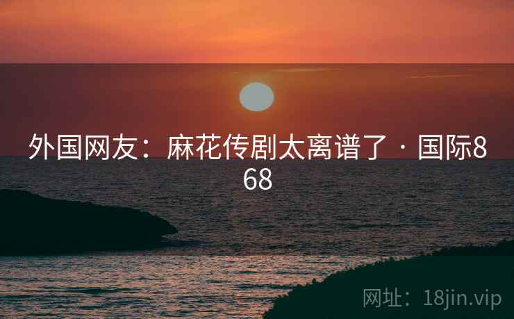 外国网友：麻花传剧太离谱了 · 国际868