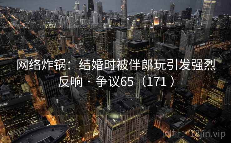 网络炸锅:结婚时被伴郎玩引发强烈反响 · 争议65(171 ) 第2张 网络炸锅:结婚时被伴郎玩引发强烈反响 · 争议65(171 ) 第2张