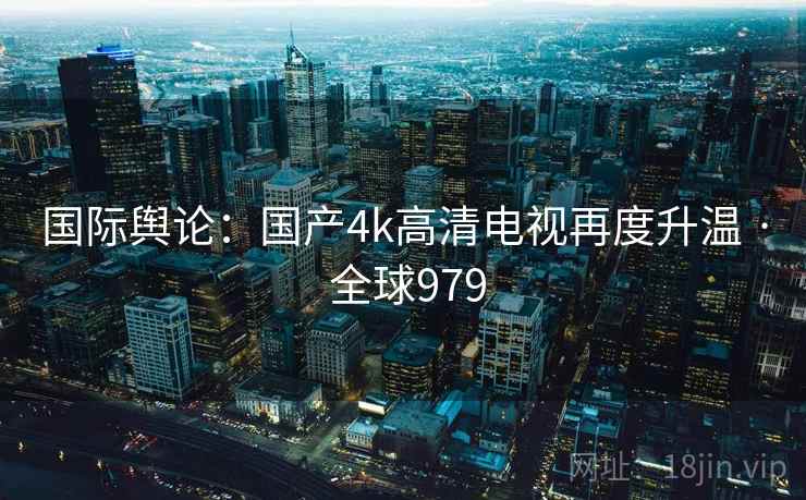 国际舆论:国产4k高清电视再度升温 · 全球979 第2张 国际舆论:国产4k高清电视再度升温 · 全球979 第2张