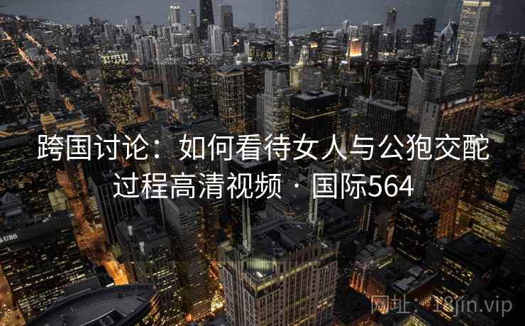 跨国讨论：如何看待女人与公狍交酡过程高清视频 · 国际564  第1张