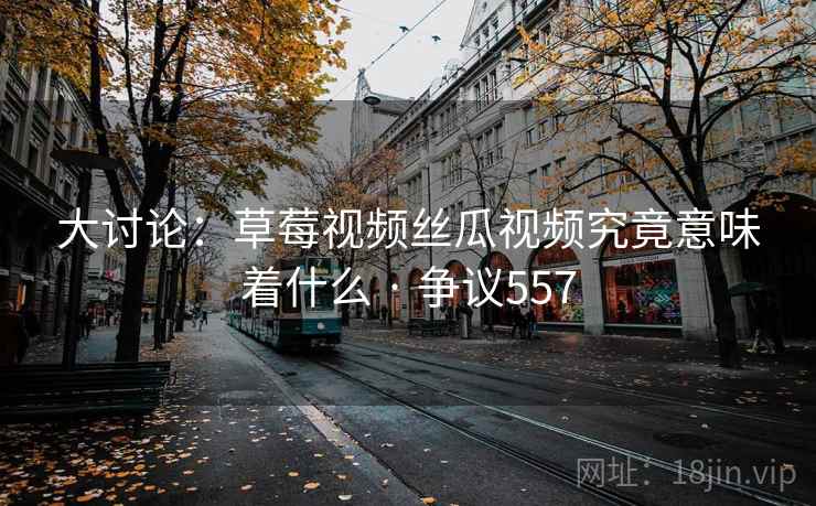 大讨论：草莓视频丝瓜视频究竟意味着什么 · 争议557
